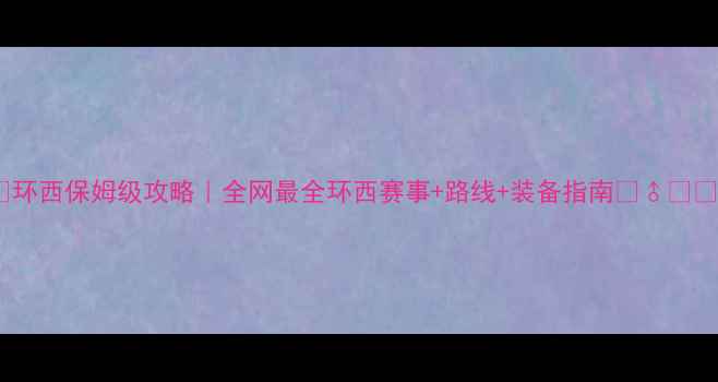 环西保姆级攻略全网最全环西赛事路线装备指南