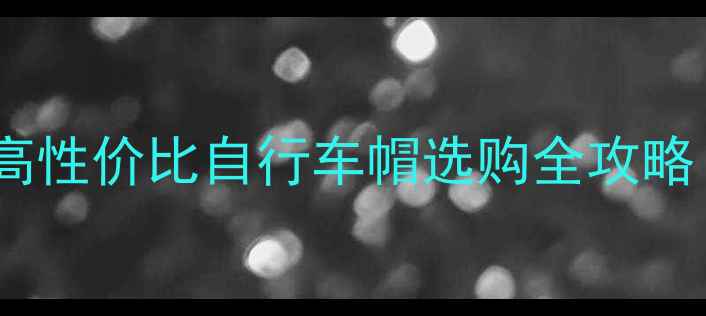 骑行党必看高性价比自行车帽选购全攻略附避坑指南