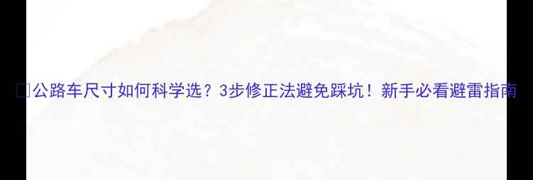 公路车尺寸如何科学选3步修正法避免踩坑新手必看避雷指南