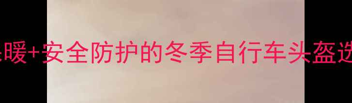 冬季骑行必备防风保暖安全防护的冬季自行车头盔选购指南附热门款推荐