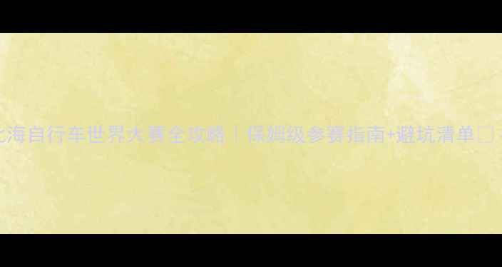 北海自行车世界大赛全攻略保姆级参赛指南避坑清单