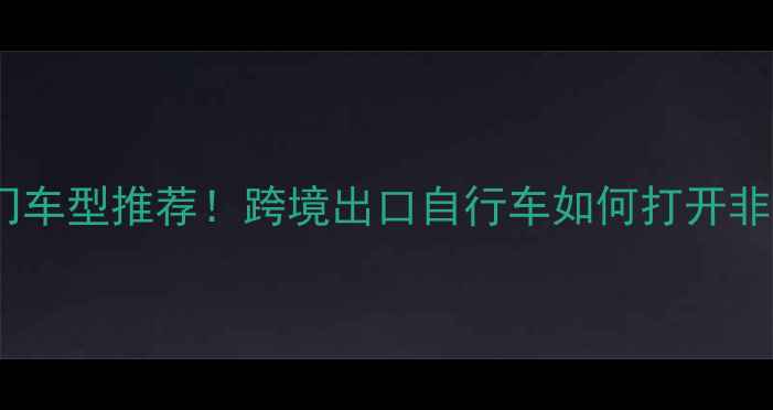 外销非洲热门车型推荐跨境出口自行车如何打开非洲市场
