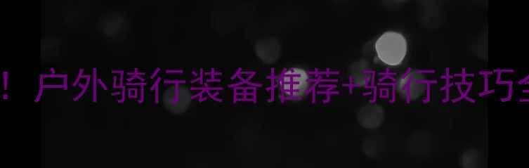 山地自行车新手必看户外骑行装备推荐骑行技巧全攻略附避坑指南