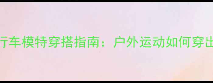 山地自行车模特穿搭指南户外运动如何穿出高级感