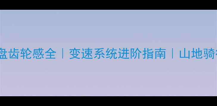 山地车牙盘齿轮感全变速系统进阶指南山地骑行必备干货