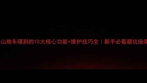 山地车碟刹的10大核心功能维护技巧全新手必看避坑指南