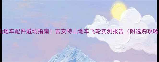 山地车配件避坑指南吉安特山地车飞轮实测报告附选购攻略