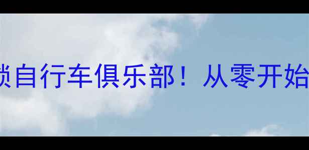新手必看3步解锁自行车俱乐部从零开始玩转骑行圈全攻略