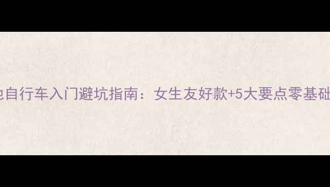 新手必看山地自行车入门避坑指南女生友好款5大要点零基础也能轻松上手