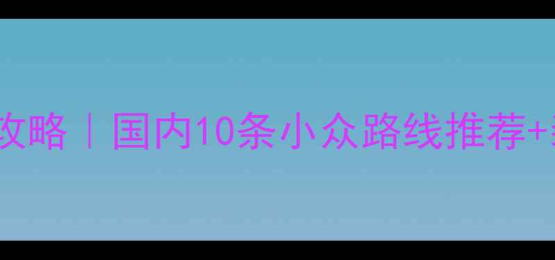 新手必看自行车骑游保姆级攻略国内10条小众路线推荐装备清单附避坑指南