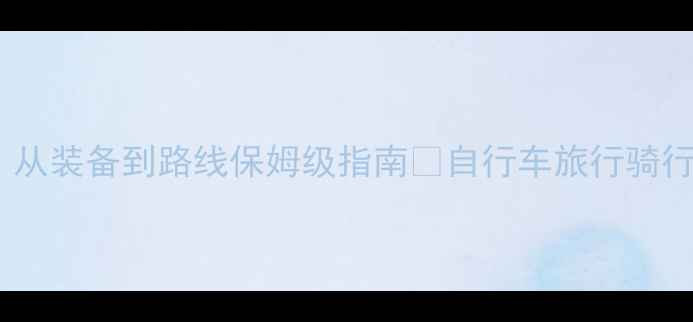 自行车世巡赛全攻略从装备到路线保姆级指南自行车旅行骑行攻略运动打卡户外生活