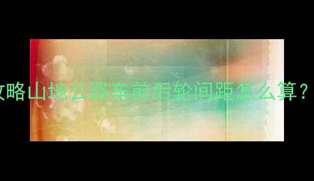 自行车前后距离全攻略山地公路车前后轮间距怎么算附调整公式避坑指南