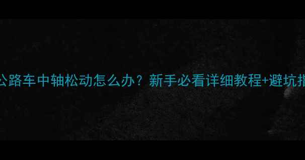 公路车中轴松动怎么办新手必看详细教程避坑指南