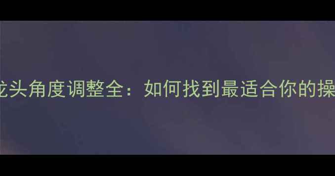 公路车龙头角度调整全如何找到最适合你的操控姿势
