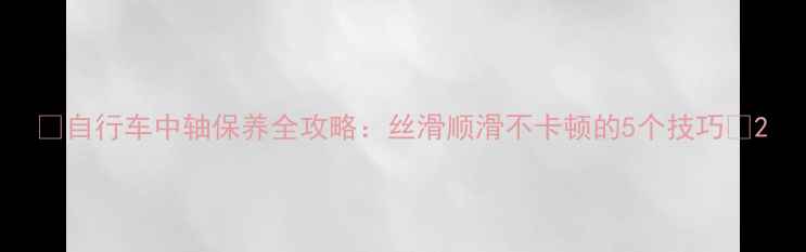 自行车中轴保养全攻略丝滑顺滑不卡顿的5个技巧