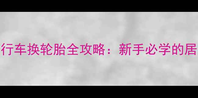 5步搞定自行车换轮胎全攻略新手必学的居家维修技巧
