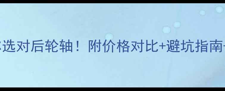 手把手教你选对后轮轴附价格对比避坑指南安装教程