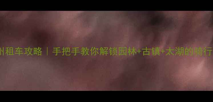 苏州租车攻略手把手教你解锁园林古镇太湖的骑行地图