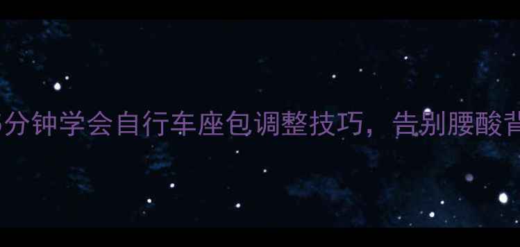 骑行党必看5分钟学会自行车座包调整技巧告别腰酸背痛爆胎危机
