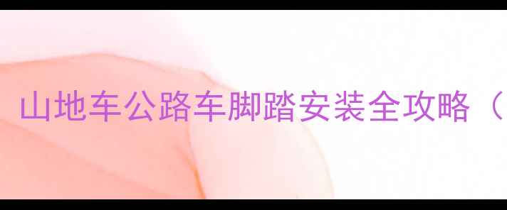 新手必看山地车公路车脚踏安装全攻略附避坑指南