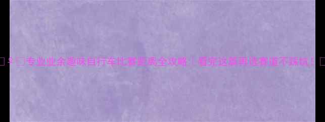 专业业余趣味自行车比赛距离全攻略看完这篇再选赛道不踩坑