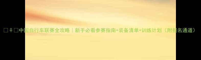 中国自行车联赛全攻略新手必看参赛指南装备清单训练计划附报名通道
