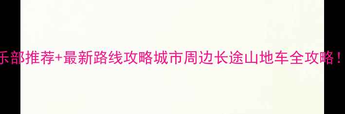 全国十大骑行俱乐部推荐最新路线攻略城市周边长途山地车全攻略附装备清单安全指南