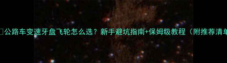 公路车变速牙盘飞轮怎么选新手避坑指南保姆级教程附推荐清单