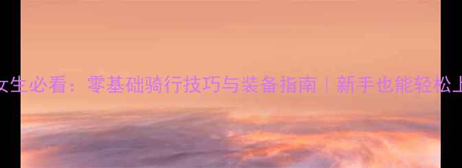 公路车女生必看零基础骑行技巧与装备指南新手也能轻松上手的健身攻略