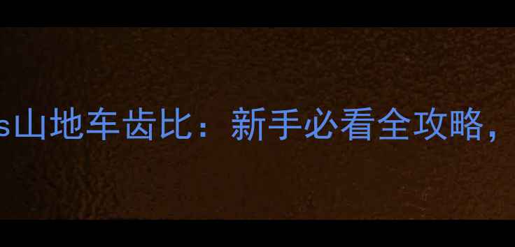 公路车齿比vs山地车齿比新手必看全攻略选对齿比少走弯路