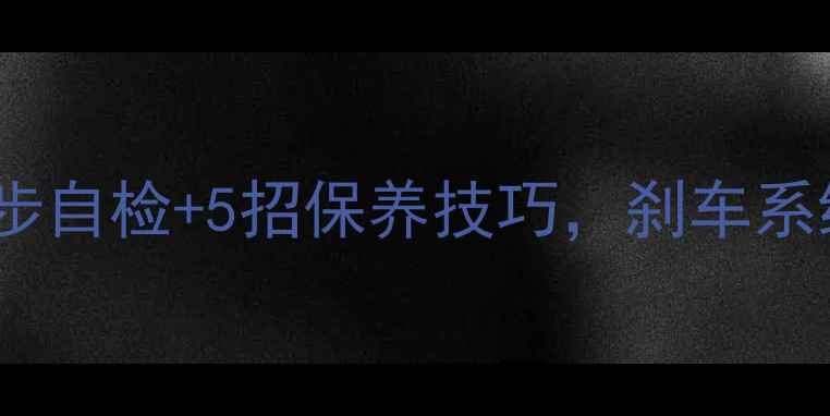 刹车变差别硬扛3步自检5招保养技巧刹车系统焕新指南附工具清单