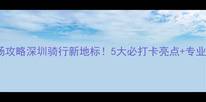 力霸皇自行车场攻略深圳骑行新地标5大必打卡亮点专业路线图周边美食全