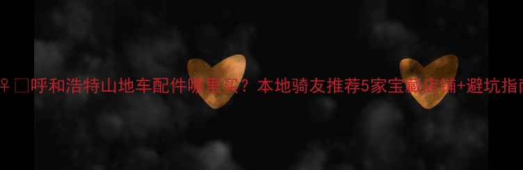 呼和浩特山地车配件哪里买本地骑友推荐5家宝藏店铺避坑指南