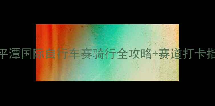 平潭国际自行车赛骑行全攻略赛道打卡指南