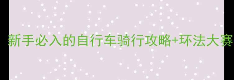 必看新手必入的自行车骑行攻略环法大赛经典回顾