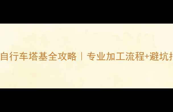 新手必看定制自行车塔基全攻略专业加工流程避坑指南附真实案例