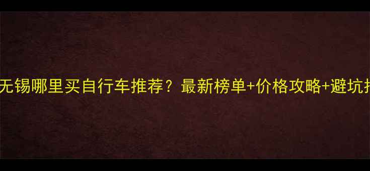 无锡哪里买自行车推荐最新榜单价格攻略避坑指南