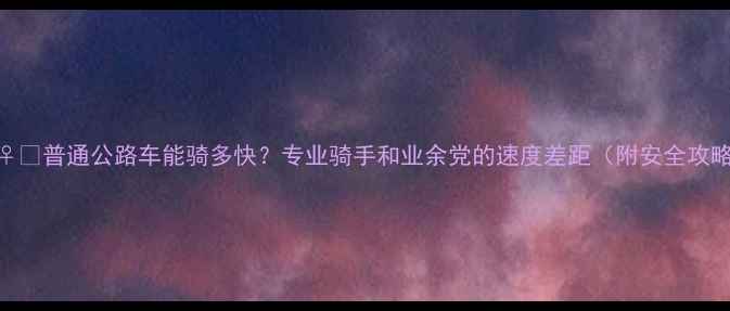 普通公路车能骑多快专业骑手和业余党的速度差距附安全攻略