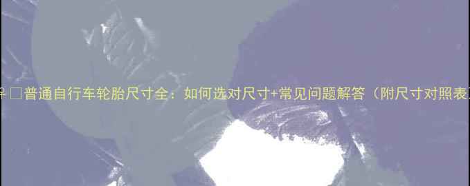 普通自行车轮胎尺寸全如何选对尺寸常见问题解答附尺寸对照表