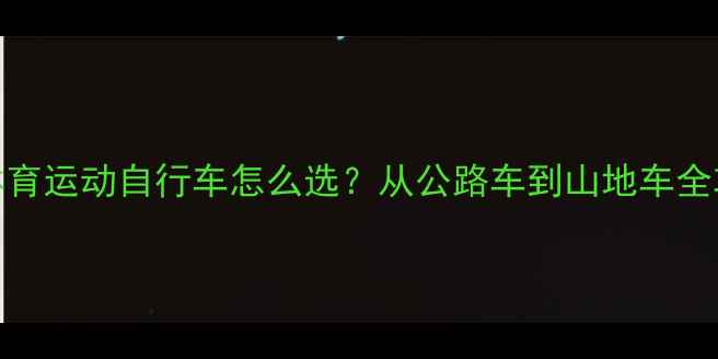 最全指南体育运动自行车怎么选从公路车到山地车全攻略避坑干货