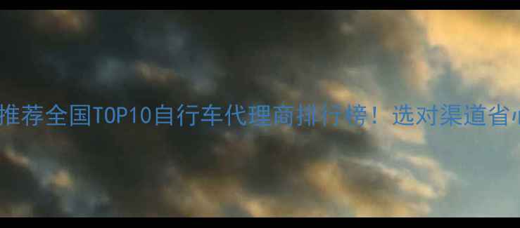 最全推荐全国TOP10自行车代理商排行榜选对渠道省心又赚钱