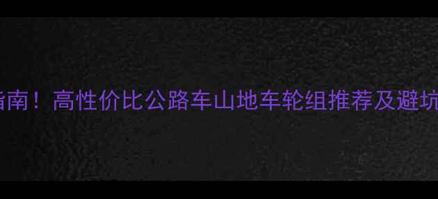 最全自行车轮选购指南高性价比公路车山地车轮组推荐及避坑技巧附详细参数对比