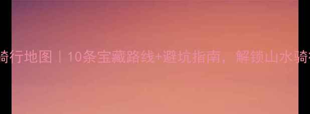湖南骑行地图10条宝藏路线避坑指南解锁山水骑行新体验