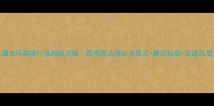 滇池环湖骑行保姆级攻略昆明周边游必去景点避坑指南沿途风景全记录