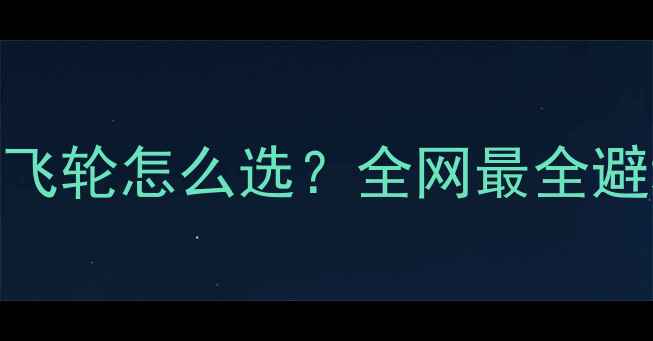 爬坡公路车飞轮怎么选全网最全避坑指南实测对比