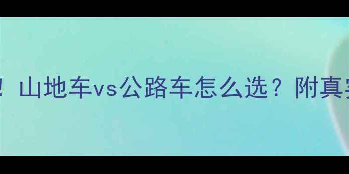 爬坡必看山地车vs公路车怎么选附真实体验对比攻略