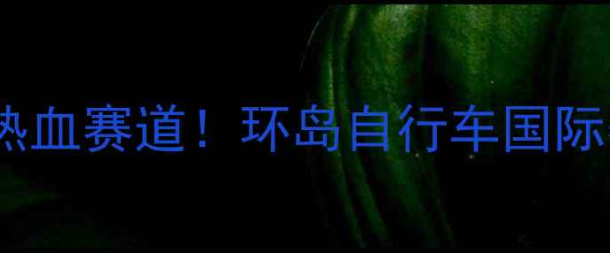 环岛骑行热血赛道环岛自行车国际赛如何燃爆全城