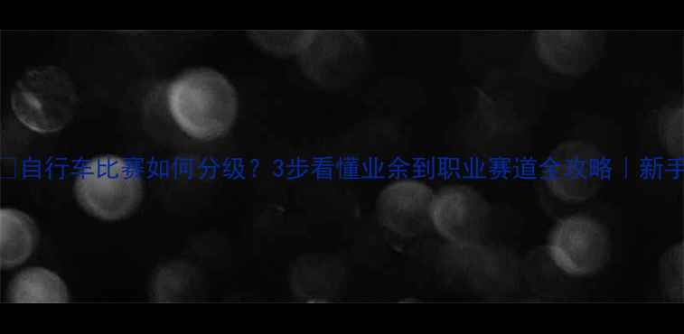 自行车比赛如何分级3步看懂业余到职业赛道全攻略新手必看