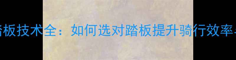 自行车踏板技术全如何选对踏板提升骑行效率与安全