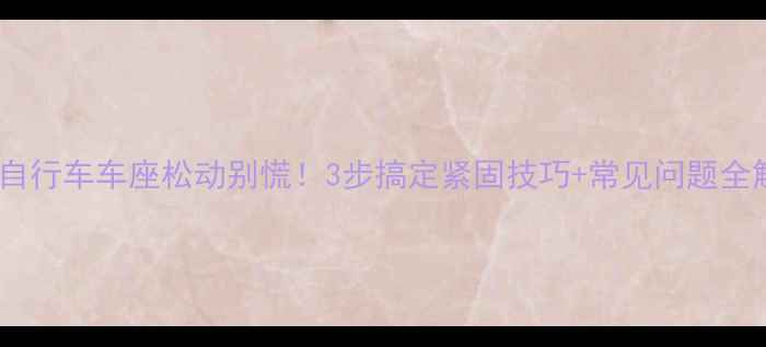 自行车车座松动别慌3步搞定紧固技巧常见问题全解答